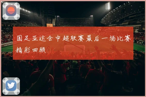 国足亚运会中超联赛最后一场比赛精彩回顾