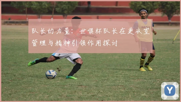 队长的力量：世俱杯队长在更衣室管理与精神引领作用探讨