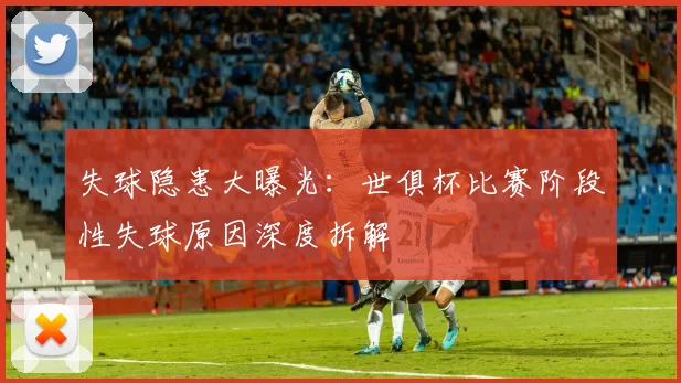 失球隐患大曝光：世俱杯比赛阶段性失球原因深度拆解