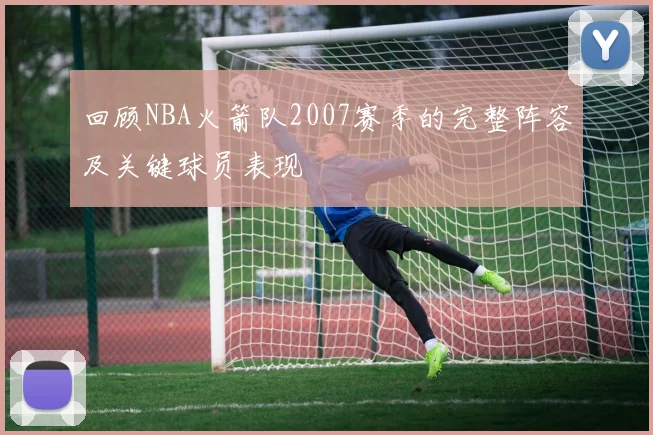 回顾NBA火箭队2007赛季的完整阵容及关键球员表现